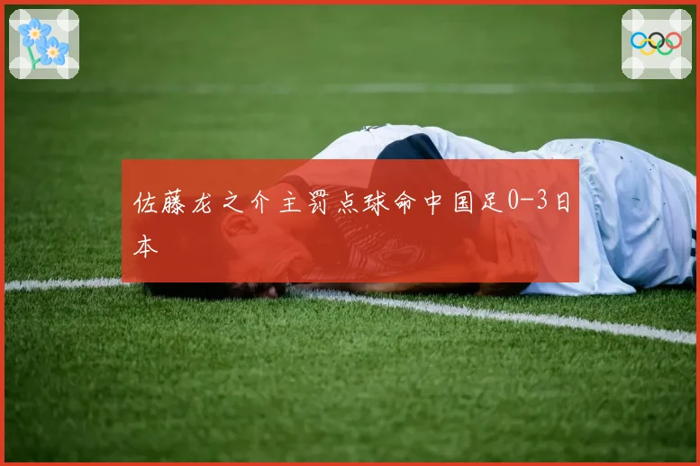 佐藤龙之介主罚点球命中国足0-3日本